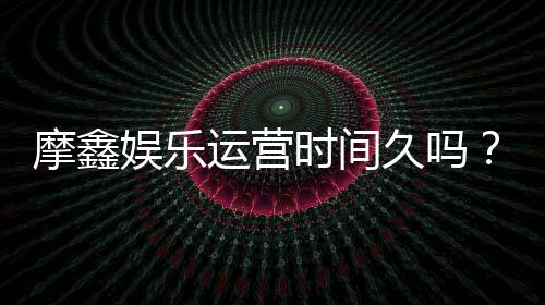 摩鑫娱乐运营时间久吗?资深玩家解析平台历史与稳定性