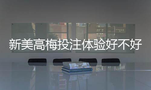 新美高梅投注体验好不好？资深玩家亲测真实感受分享