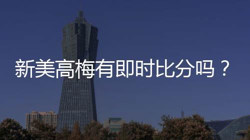 新美高梅有即时比分吗？平台特色功能全解析
