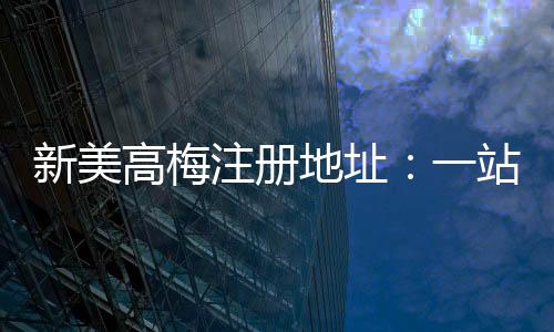 新美高梅注册地址:一站式畅享奢华娱乐与高额返水