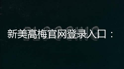 新美高梅官网登录入口:畅享豪华娱乐体验与独家优惠