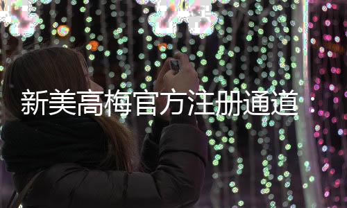 新美高梅官方注册通道:畅享顶级娱乐体验的尊贵之选