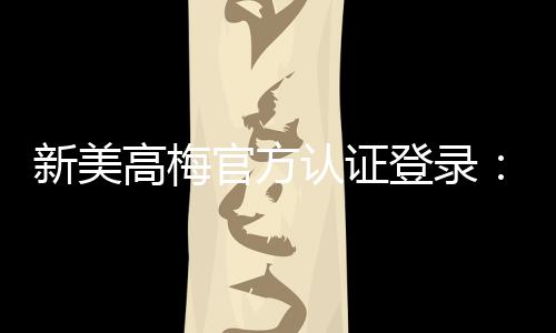 新美高梅官方认证登录：畅享顶级娱乐体验与安全投注指南
