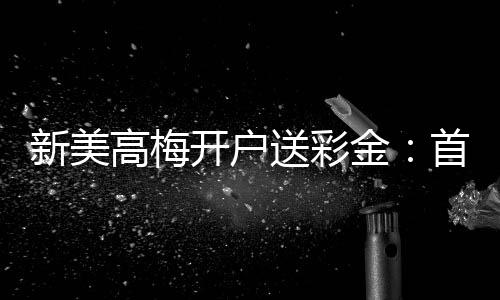 新美高梅开户送彩金:首存礼遇与高额返水等你拿