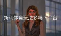 新利体育玩法多吗？平台玩法全解析与新手投注指南