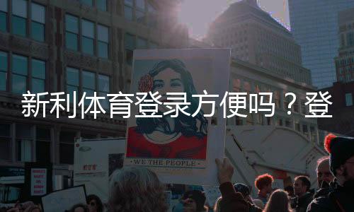 新利体育登录方便吗？登录流程、常见问题与安全性全面解析