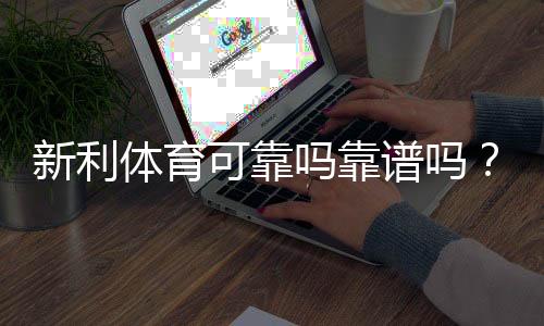 新利体育可靠吗靠谱吗？平台信誉、安全性与用户反馈全方位评测