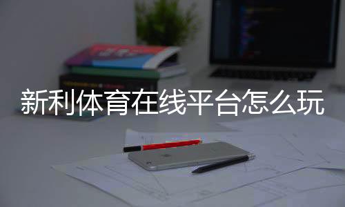 新利体育在线平台怎么玩？新手注册、存取款、安全性与常见玩法全攻略