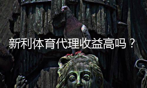 新利体育代理收益高吗？佣金分成、成本与真实盈利全面解析
