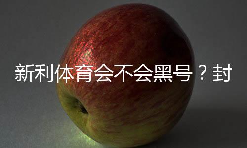 新利体育会不会黑号？封号原因、预防方法与申诉全攻略