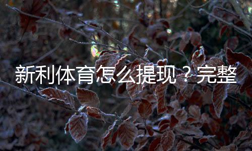 新利体育怎么提现？完整步骤、到账时间、手续费与常见问题详解