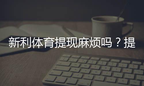 新利体育提现麻烦吗？提现流程、到账速度与常见问题全面解析