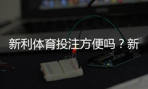 新利体育投注方便吗？新手注册、充值、投注与安全性全面评测