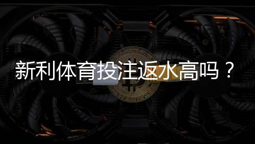 新利体育投注返水高吗?真实返水比例揭秘与领取技巧