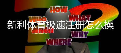 新利体育极速注册怎么操作?新手快速开户全流程与常见问题解答