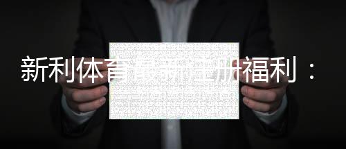 新利体育最新注册福利：注册送多少、优惠码、领取步骤与注意事项