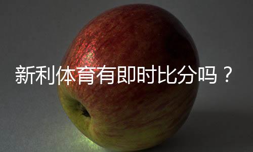 新利体育有即时比分吗?实时比分功能详解与查看方法