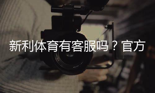 新利体育有客服吗?官方客服渠道、在线时段与联系客服步骤详解