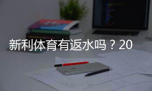 新利体育有返水吗？2026最新返水政策、领取方法与注意事项全面解析