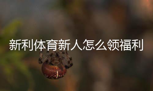 新利体育新人怎么领福利？注册步骤、优惠类型与领取全攻略