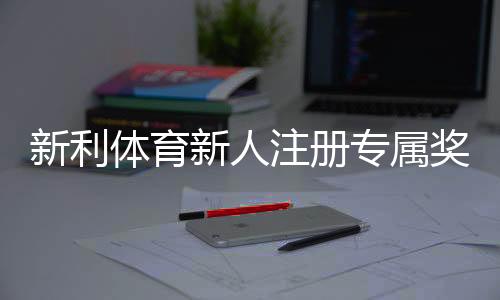 新利体育新人注册专属奖励如何领取?完整流程、领取条件与常见问题详解