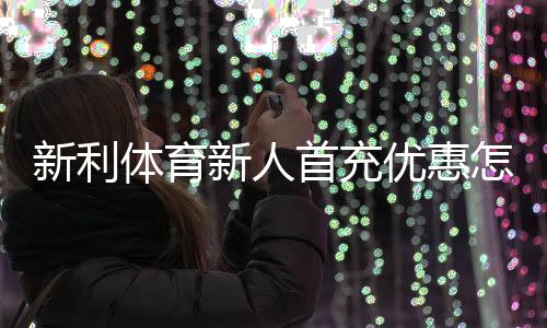 新利体育新人首充优惠怎么玩?注册领取步骤、条件与注意事项全面解析