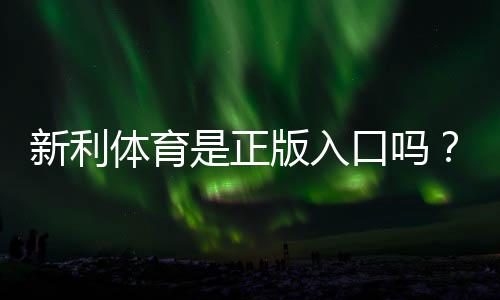 新利体育是正版入口吗？官方真伪辨别、入口认证与安全提示