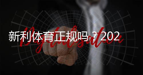 新利体育正规吗？2026最新资质与用户口碑全面解析