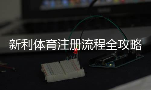 新利体育注册流程全攻略:图文步骤、手机与电脑版快速注册教程