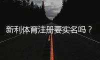 新利体育注册要实名吗？实名认证流程、所需材料与常见问题详解