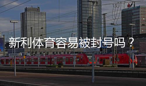 新利体育容易被封号吗？封号原因、风险评估与防封实用攻略