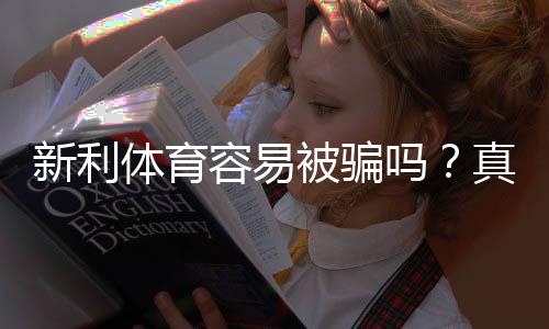 新利体育容易被骗吗？真实用户评测、常见骗局识别与防范维权指南