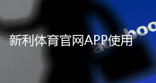 新利体育官网APP使用指南：新手下载、注册、充值与安全操作全攻略