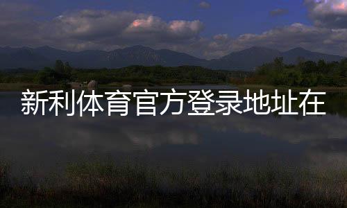 新利体育官方登录地址在哪里?最新版官网入口、登录步骤与安全指南