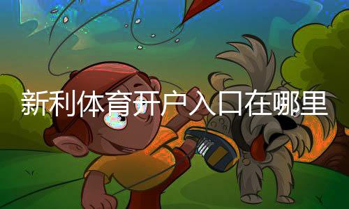 新利体育开户入口在哪里？新手注册流程、验证步骤与注意事项详解