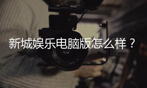 新城娱乐电脑版怎么样？资深玩家体验评测与实战攻略