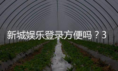 新城娱乐登录方便吗?3分钟带你了解注册流程与游戏体验
