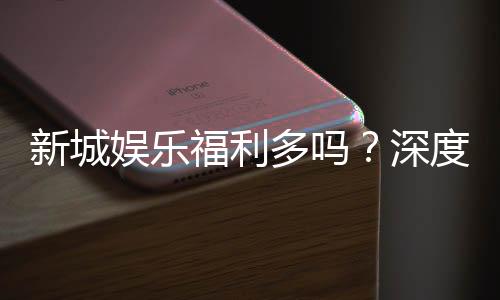 新城娱乐福利多吗?深度解析其优惠活动与玩家福利