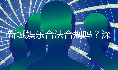 新城娱乐合法合规吗?深度解析其运营资质与安全性