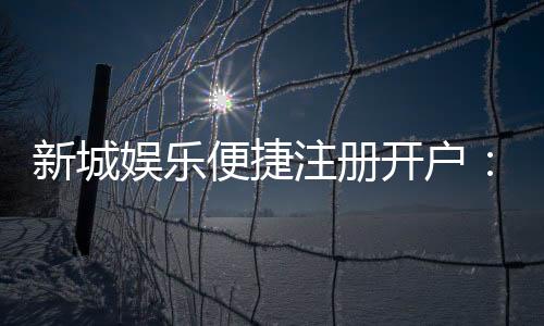 新城娱乐便捷注册开户：三步完成快速开户畅享顶级游戏体验