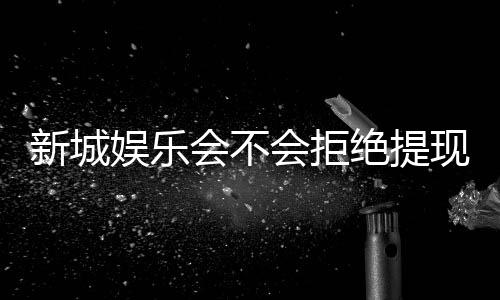 新城娱乐会不会拒绝提现?深度解析平台出款规则与玩家应对策略