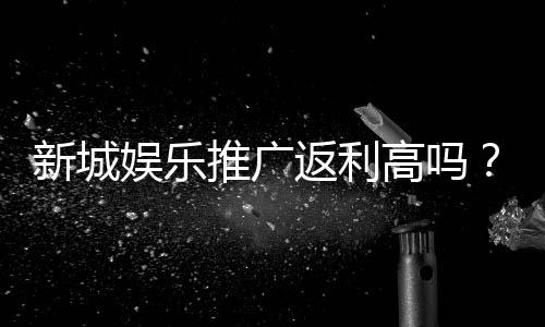 新城娱乐推广返利高吗？资深玩家揭秘真实返利比例与提现规则