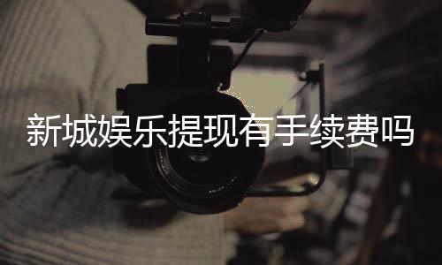 新城娱乐提现有手续费吗？手续费标准及到账时间详解