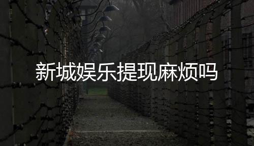 新城娱乐提现麻烦吗