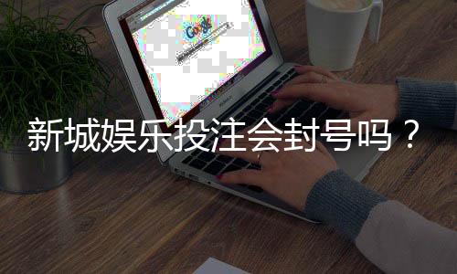 新城娱乐投注会封号吗？揭秘平台风控规则与防封号技巧