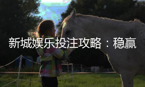 新城娱乐投注攻略：稳赢技巧与实战经验分享