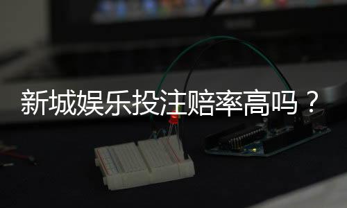 新城娱乐投注赔率高吗？深度解析平台赔率规则与实战技巧