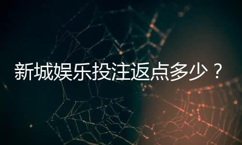 新城娱乐投注返点多少?揭秘高返水福利与实战技巧