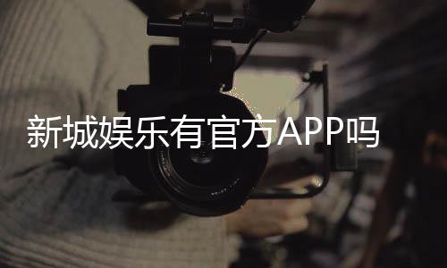 新城娱乐有官方APP吗？一文详解下载与使用指南