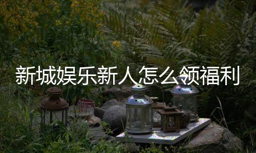 新城娱乐新人怎么领福利？手把手教你轻松获取首存礼金